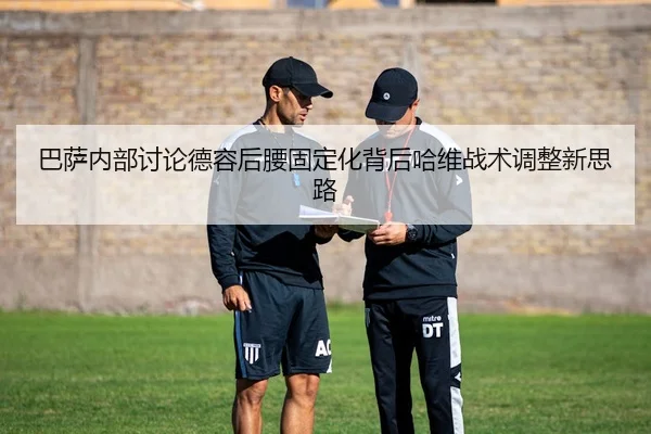 巴萨内部讨论德容后腰固定化背后哈维战术调整新思路