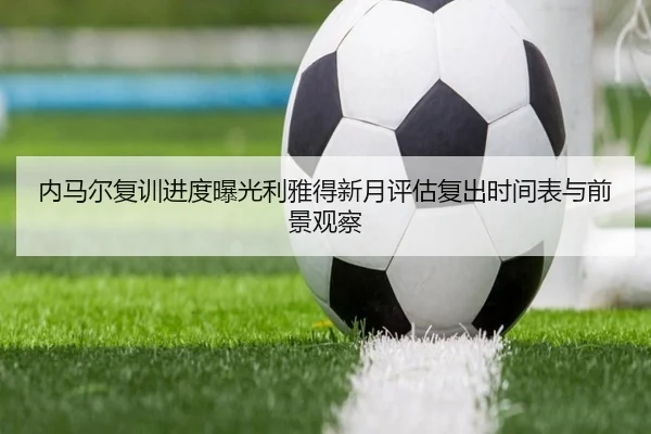内马尔复训进度曝光利雅得新月评估复出时间表与前景观察