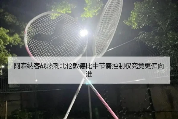 阿森纳客战热刺北伦敦德比中节奏控制权究竟更偏向谁