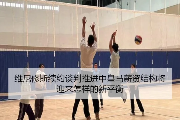 维尼修斯续约谈判推进中皇马薪资结构将迎来怎样的新平衡