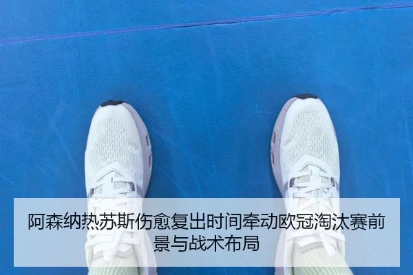 阿森纳热苏斯伤愈复出时间牵动欧冠淘汰赛前景与战术布局