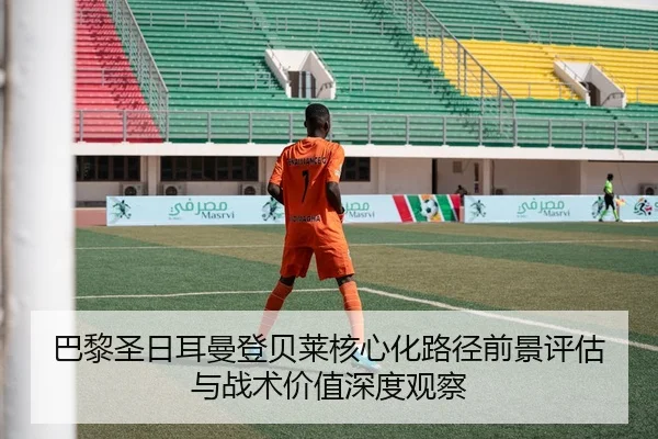 巴黎圣日耳曼登贝莱核心化路径前景评估与战术价值深度观察