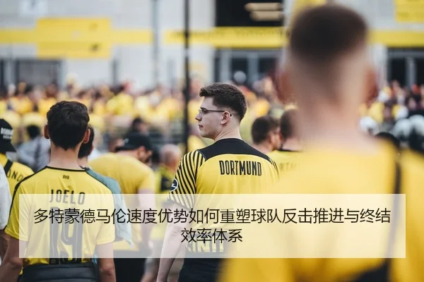 多特蒙德马伦速度优势如何重塑球队反击推进与终结效率体系