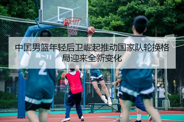 中国男篮年轻后卫崛起推动国家队轮换格局迎来全新变化