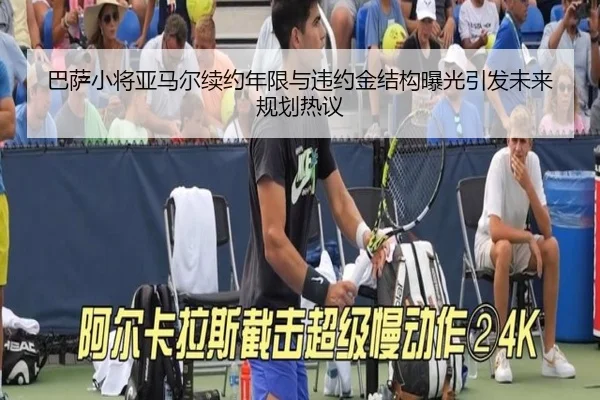 巴萨小将亚马尔续约年限与违约金结构曝光引发未来规划热议