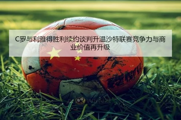 C罗与利雅得胜利续约谈判升温沙特联赛竞争力与商业价值再升级