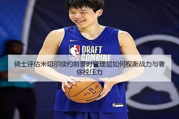 骑士评估米切尔续约前景时管理层如何权衡战力与奢侈税压力