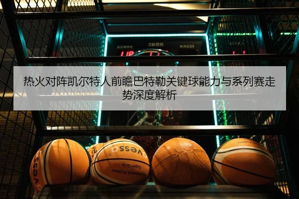 热火对阵凯尔特人前瞻巴特勒关键球能力与系列赛走势深度解析
